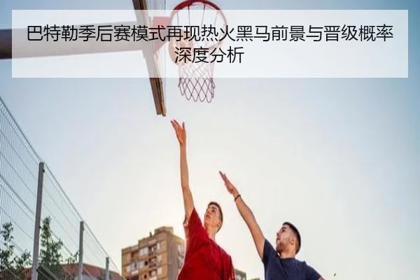 巴特勒季后赛模式再现热火黑马前景与晋级概率深度分析