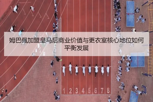 姆巴佩加盟皇马后商业价值与更衣室核心地位如何平衡发展