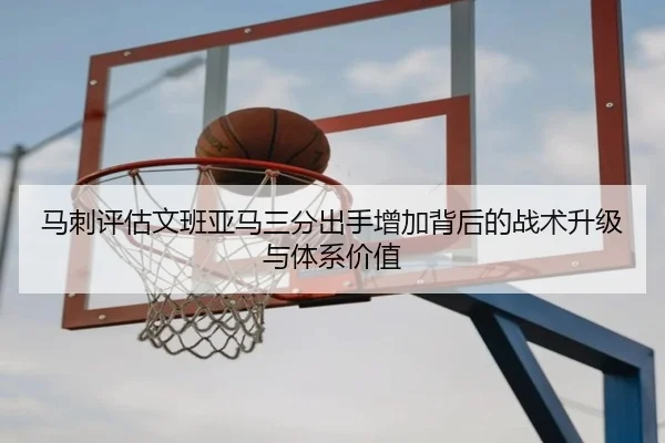 马刺评估文班亚马三分出手增加背后的战术升级与体系价值