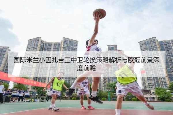国际米兰小因扎吉三中卫轮换策略解析与欧冠前景深度前瞻